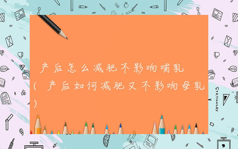 产后怎么减肥不影响哺乳 (产后如何减肥又不影响母乳)